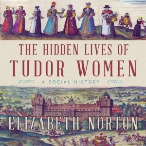 The Hidden Lives of Tudor Women A Social History, Elizabeth Norton