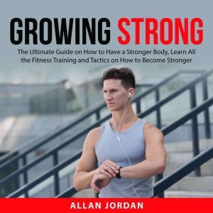 Growing Strong: The Ultimate Guide on How to Have a Stronger Body, Learn All the Fitness Training and Tactics on How to Become