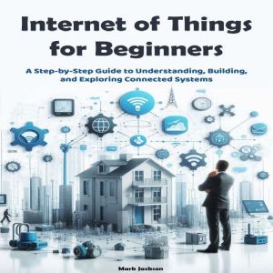 Internet of Things for Beginners: A Step-by-Step Guide to Understanding, Building, and Exploring Connected Systems