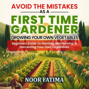 Avoid The Mistakes As A First Time Gardener Growing Your Own Vegetables : Beginners Guide To Planting, Maintaining, & Harvesti