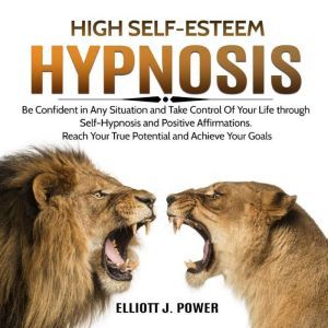 High Self-Esteem Hypnosis: Be Confident in Any Situation and Take Control of Your Life Through Self-Hypnosis and Positive Affirmations. Reach Your True Potential and Achieve Your Goals, Elliott J. Power