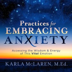 Practices for Embracing Anxiety: Accessing the Wisdom and Energy of This Vital Emotion