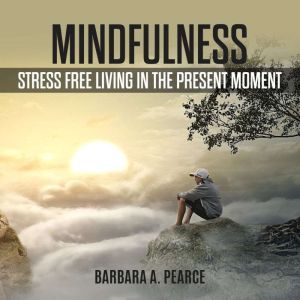 Mindfulness: Stress Free Living in the Present Moment, Barbara A. Pearce