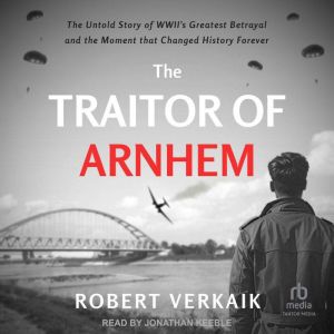 The Traitor of Arnhem: The Untold Story of WWIIs Greatest Betrayal and the Moment that Changed History Forever