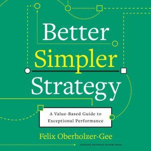 Better, Simpler Strategy A Value-Based Guide to Exceptional Performance, Felix Oberholzer-Gee
