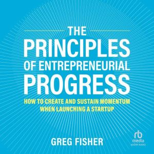 The Principles of Entrepreneurial Progress: How to Create and Sustain Momentum When Launching a Startup