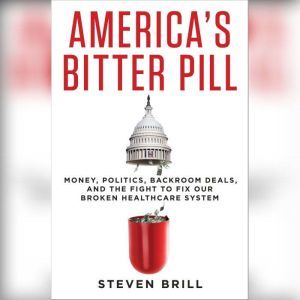 America's Bitter Pill Money, Politics, Backroom Deals, and the Fight to Fix Our Broken Healthcare System, Steven Brill