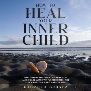 HOW TO HEAL YOUR INNER CHILD: Stop Compulsive Negative Behavior, Make Peace with Painful Memories, and Live a Healthier and Ha