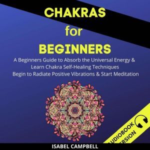 Chakras For Beginners: A Beginner�s Guide To Absorb The Universal Energy & Learn Chakra Self-Healing Techniques. Begin To Radiate Positive Vibrations & Start Meditation, Isabel Campbell