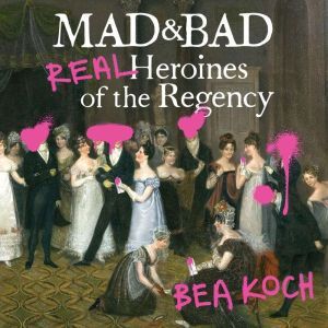 Mad and Bad: Real Heroines of the Regency, Bea Koch
