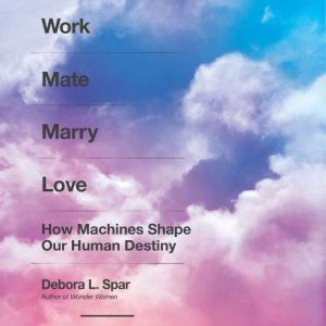 Work Mate Marry Love: How Machines Shape Our Human Destiny, Debora L. Spar