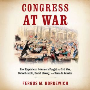 Congress at War: How Republican Reformers Fought the Civil War, Defied Lincoln, Ended Slavery, and Remade America, Fergus M. Bordewich