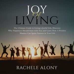 Joy of Living: The Ultimate Guide to Living a Joyful Life, Discover Why Happiness Should Start with You and Learn How A Positi