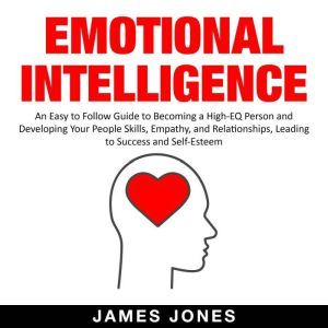 Emotional Intelligence An Easy to Follow Guide to Becoming a High-Eq Person and Developing Your People Skills, Empathy and Relationships, Leading to Success and Self-Esteem, James Jones