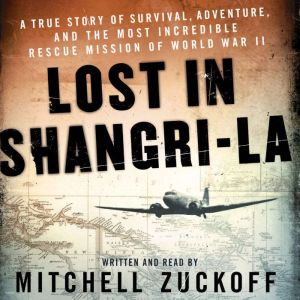 Lost in Shangri-La A True Story of Survival, Adventure, and the Most Incredible Rescue Mission of World War II, Mitchell Zuckoff