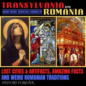Transylvania & Romania: Ancient History, Geopolitics & Modern Life: Lost Cities & Artifacts, Amazing Facts And Weird Romanian
