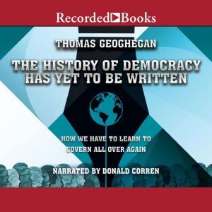 The History of Democracy Has Yet to Be Written: How We Have to Learn to Govern All Over Again, Thomas Geoghegan