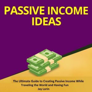 Passive Income Ideas:  The Ultimate Guide to Creating Passive Income While Traveling the World and Having Fun, Jay Lorin