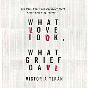 What Love Took, What Grief Gave: The Raw, Messy and Beautiful Truth About Becoming Yourself