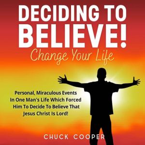 Deciding to Believe! Change Your Life: Personal, Miraculous Events in One Man's Life Which Forced Him to Decide to Believe Tha