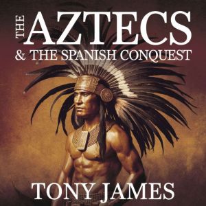 The Aztecs & The Spanish Conquest: The Rise of an Empire, the Arrival of Cortes, and the Fall of Tenochtitlan"