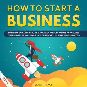 How to Start a Business: Mastering Small Business, What You Need to Know to Build and Grow It, from Scratch to Launch and How to Deal With LLC Taxes and Accounting (2 in 1), Grant Tracy
