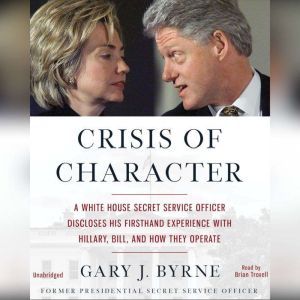 Crisis of Character: A White House Secret Service Officer Discloses His Firsthand Experience with Hillary, Bill, and How They Operate, Gary J. Byrne
