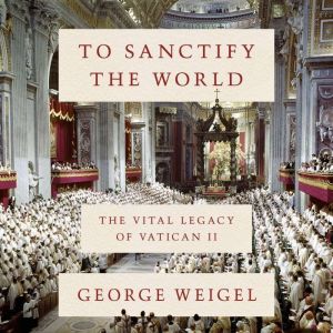 To Sanctify the World: The Vital Legacy of Vatican II, George Weigel