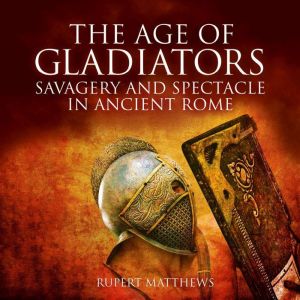 The Age of Gladiators: Savagery and Spectacle in Ancient Rome