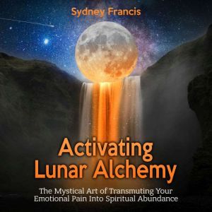 Activating Lunar Alchemy: The Mystical Art of Transmuting Your Emotional Pain Into Spiritual Abundance