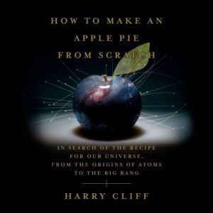 How to Make an Apple Pie from Scratch: In Search of the Recipe for Our Universe, from the Origins of Atoms to the Big Bang, Harry Cliff