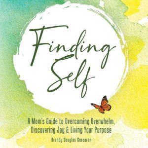 Finding Self: A Moms Guide To Overcoming Overwhelm, Discovering Joy And Living Your Purpose