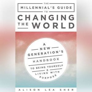 The Millennial's Guide to Changing the World: A New Generation's Handbook to Being Yourself and Living with Purpose
