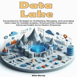 Data Lake: Comprehensive Strategies for Architecting, Managing, and Leveraging Data Lakes for Scalable Analytics, Enhanced Dat