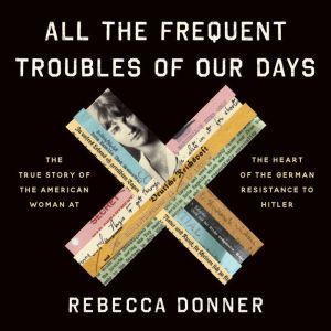 All the Frequent Troubles of Our Days: The True Story of the American Woman at the Heart of the German Resistance to Hitler, Rebecca Donner