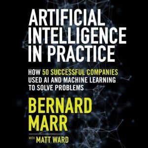 Artificial Intelligence in Practice How 50 Successful Companies Used AI and Machine Learning to Solve Problems, Bernard Marr