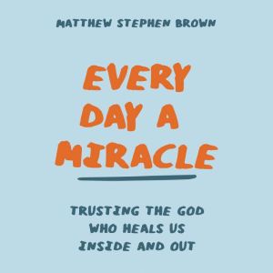 Every Day a Miracle: Trusting the God Who Heals Us Inside and Out