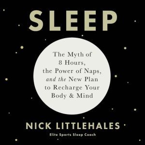 Sleep The Myth of 8 Hours, the Power of Naps, and the New Plan to Recharge Your Body and Mind, Nick Littlehales