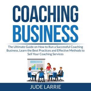 Coaching Business: The Ultimate Guide on How to Run a Successful Coaching Business, Learn the Best Practices and Effective Methods to Sell Your Coaching Services, Jude Larrie