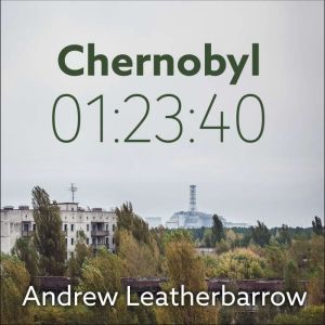 Chernobyl 01:23:40 The Incredible True Story of the World's Worst Nuclear Disaster, Andrew Leatherbarrow