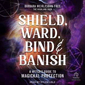 Shield, Ward, Bind & Banish: A Witch's Guide to Magickal Protection