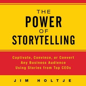 The Power of Storytelling Captivate, Convince, or Convert Any Business Audience Using Stories from Top CEOs, Jim Holtje