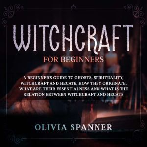 Witchcraft for Beginners: A Beginner's Guide to Ghosts, Spirituality, Witchcraft and Hecate, How They Originate, What Are Their Essentialness and What is the Relation Between Witchcraft and Hecate, Olivia Spanner
