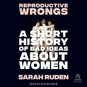 Reproductive Wrongs: A Short History of Bad Ideas About Women
