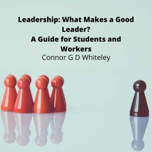 Leadership: What Makes a Good Leader?: A Guide for Students and Workers, Connor G D Whiteley
