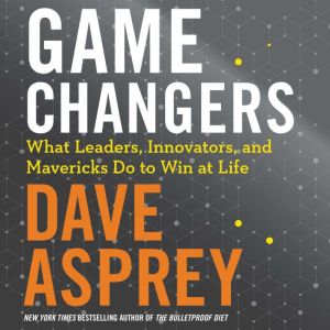Game Changers: What Leaders, Innovators, and Mavericks Do To Win At Life, Dave Asprey