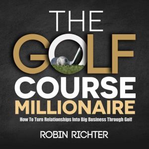 The Golf Course Millionaire: How To Turn Relationships Into Big Business Through Golf