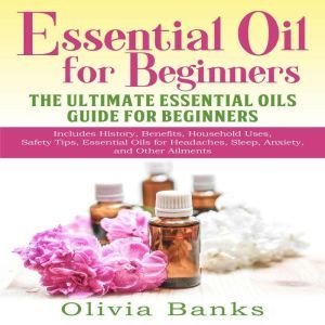 Essential Oil for Beginners: The Ultimate Essential Oils Guide for Beginners: Includes History, Benefits, Household Uses, Safety Tips, Essential Oils for Headaches, Sleep, Anxiety, and Other Ailments, Olivia Banks