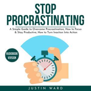 Stop procrastinating: A Simple Guide to Overcome Procrastination, How to Focus & Stay Productive, How to Turn Inaction Into Action, Justin Ward