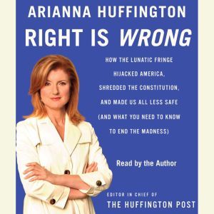 Right Is Wrong: How the Lunatic Fringe Hijacked America, Shredded the Constitution, and Made Us All Less Safe, Arianna Huffington